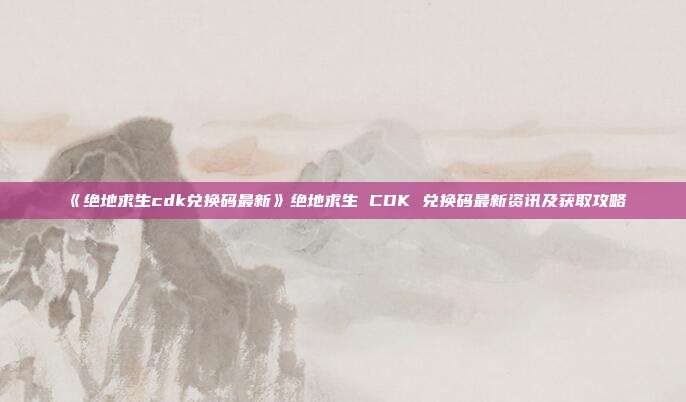 《绝地求生cdk兑换码最新》绝地求生 CDK 兑换码最新资讯及获取攻略