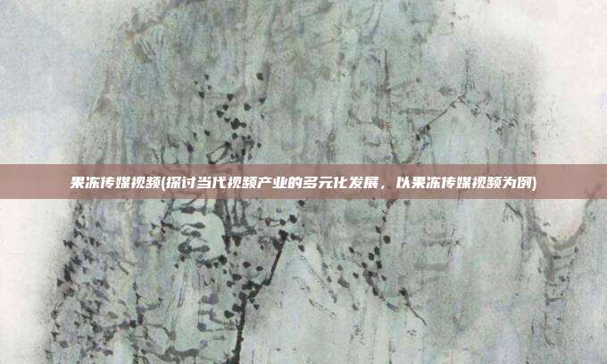 果冻传媒视频(探讨当代视频产业的多元化发展，以果冻传媒视频为例)