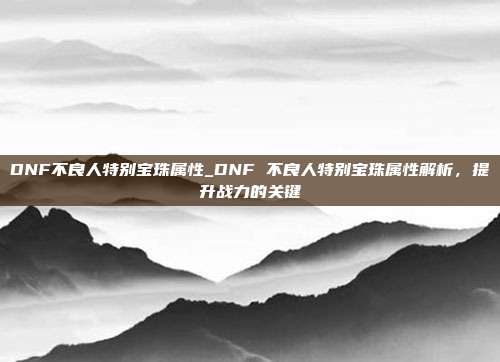 DNF不良人特别宝珠属性_DNF 不良人特别宝珠属性解析，提升战力的关键